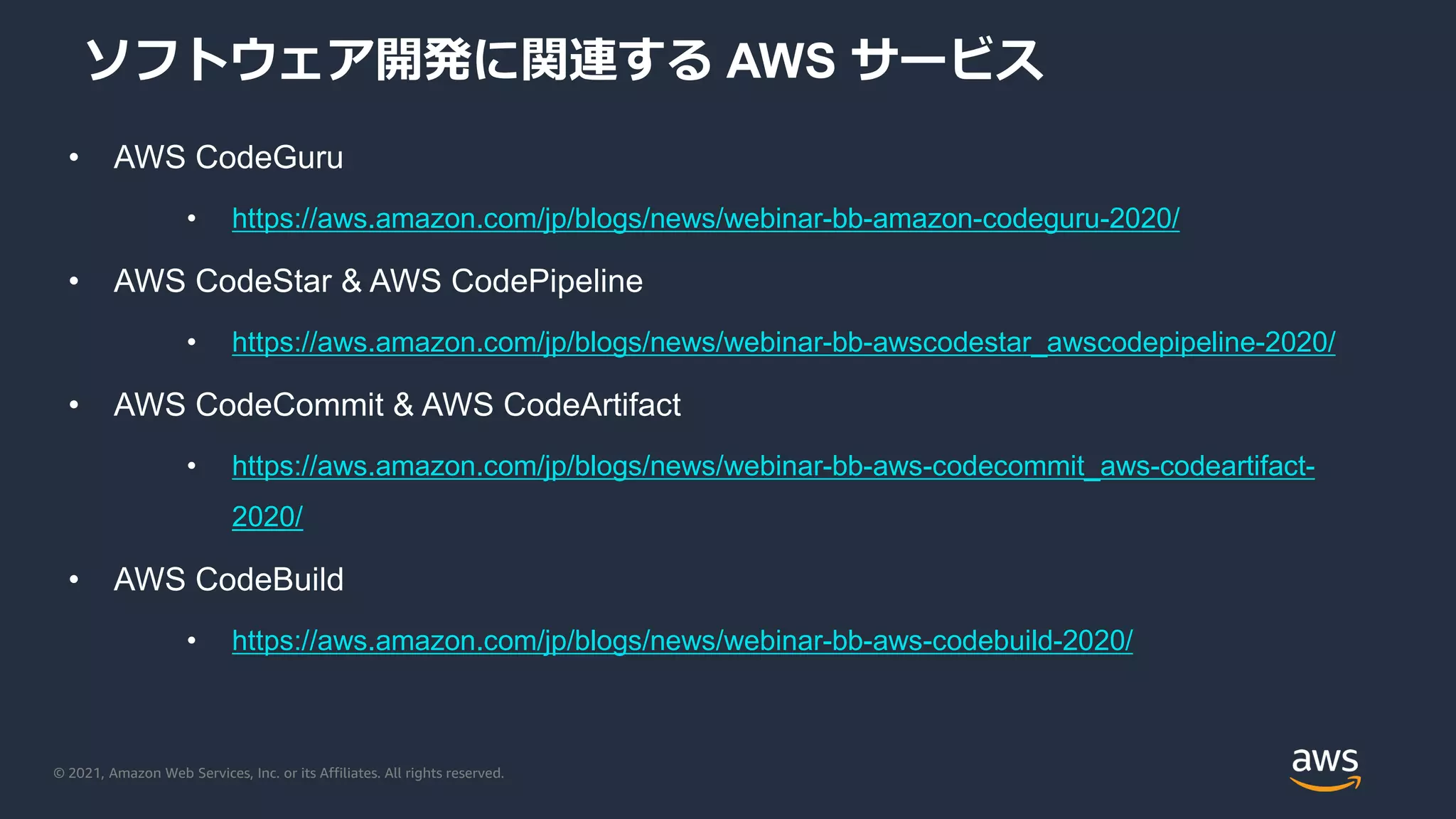 © 2021, Amazon Web Services, Inc. or its Affiliates. All rights reserved.
ソフトウェア開発に関連する AWS サービス
• AWS CodeGuru
• https://aws.amazon.com/jp/blogs/news/webinar-bb-amazon-codeguru-2020/
• AWS CodeStar & AWS CodePipeline
• https://aws.amazon.com/jp/blogs/news/webinar-bb-awscodestar_awscodepipeline-2020/
• AWS CodeCommit & AWS CodeArtifact
• https://aws.amazon.com/jp/blogs/news/webinar-bb-aws-codecommit_aws-codeartifact-
2020/
• AWS CodeBuild
• https://aws.amazon.com/jp/blogs/news/webinar-bb-aws-codebuild-2020/
 