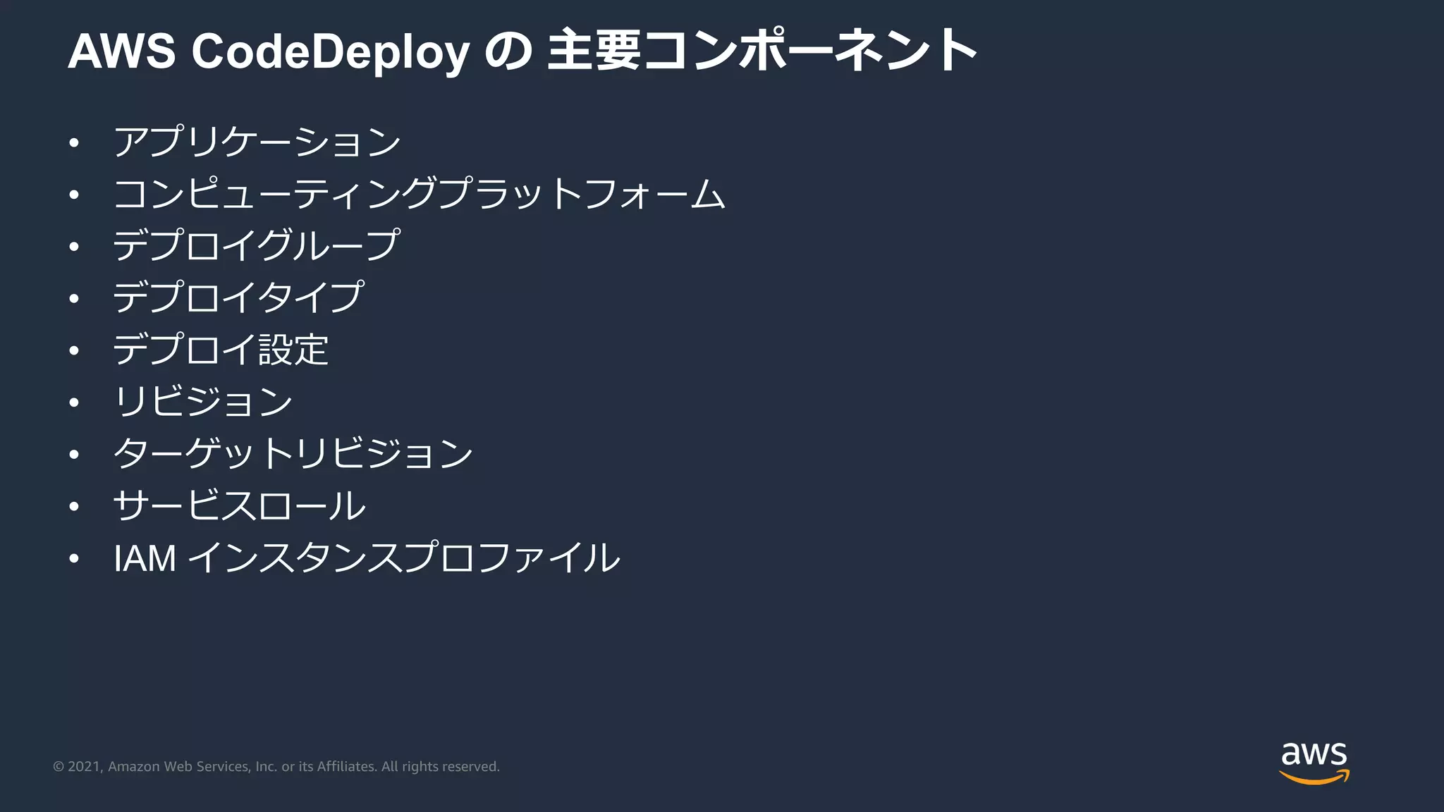 © 2021, Amazon Web Services, Inc. or its Affiliates. All rights reserved.
AWS CodeDeploy の 主要コンポーネント
• アプリケーション
• コンピューティングプラットフォーム
• デプロイグループ
• デプロイタイプ
• デプロイ設定
• リビジョン
• ターゲットリビジョン
• サービスロール
• IAM インスタンスプロファイル
 