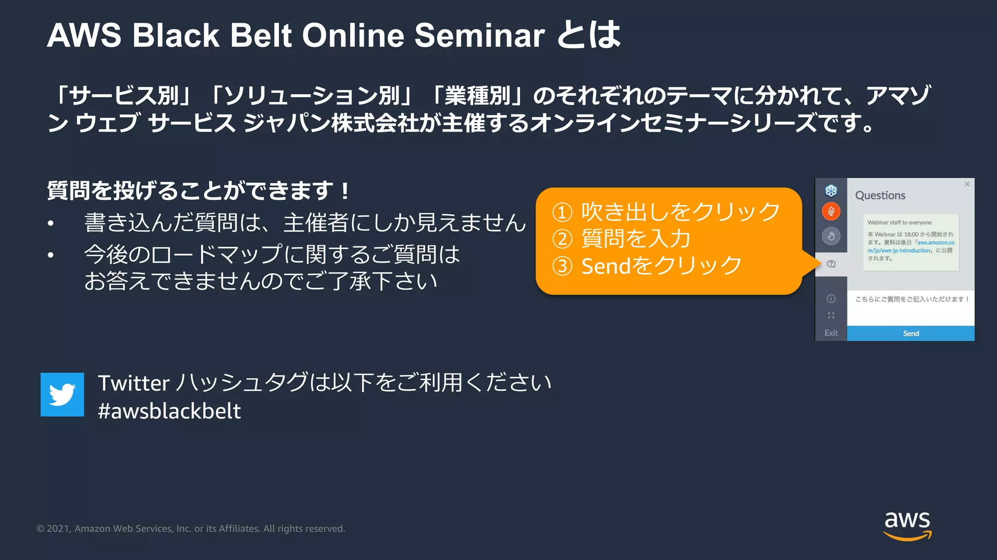 © 2021, Amazon Web Services, Inc. or its Affiliates. All rights reserved.
AWS Black Belt Online Seminar とは
「サービス別」「ソリューション別」「業種別」のそれぞれのテーマに分かれて、アマゾ
ン ウェブ サービス ジャパン株式会社が主催するオンラインセミナーシリーズです。
質問を投げることができます！
• 書き込んだ質問は、主催者にしか見えません
• 今後のロードマップに関するご質問は
お答えできませんのでご了承下さい
① 吹き出しをクリック
② 質問を入力
③ Sendをクリック
Twitter ハッシュタグは以下をご利用ください
#awsblackbelt
 