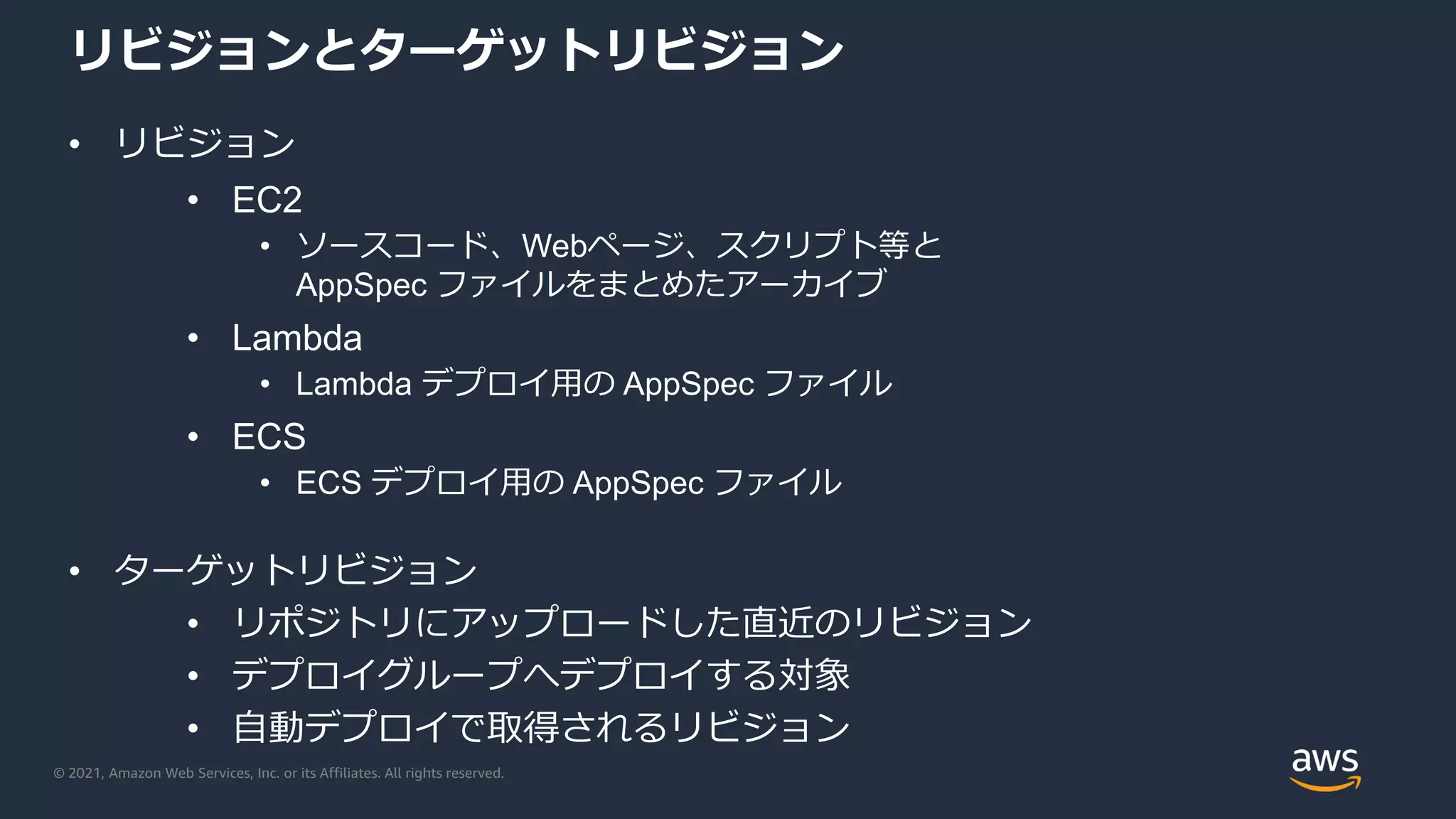 © 2021, Amazon Web Services, Inc. or its Affiliates. All rights reserved.
リビジョンとターゲットリビジョン
• リビジョン
• EC2
• ソースコード、Webページ、スクリプト等と
AppSpec ファイルをまとめたアーカイブ
• Lambda
• Lambda デプロイ用の AppSpec ファイル
• ECS
• ECS デプロイ用の AppSpec ファイル
• ターゲットリビジョン
• リポジトリにアップロードした直近のリビジョン
• デプロイグループへデプロイする対象
• 自動デプロイで取得されるリビジョン
 