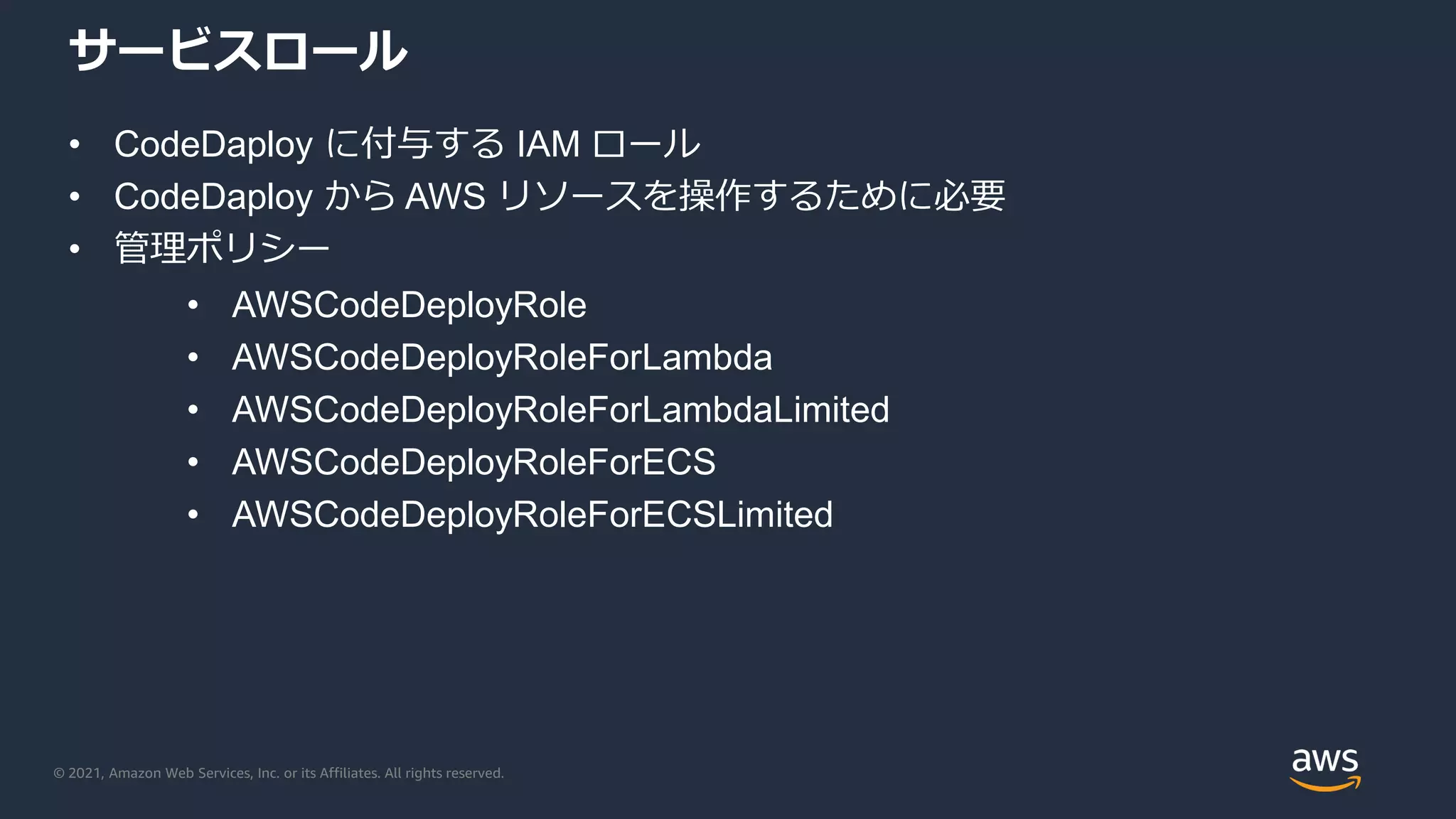 © 2021, Amazon Web Services, Inc. or its Affiliates. All rights reserved.
サービスロール
• CodeDaploy に付与する IAM ロール
• CodeDaploy から AWS リソースを操作するために必要
• 管理ポリシー
• AWSCodeDeployRole
• AWSCodeDeployRoleForLambda
• AWSCodeDeployRoleForLambdaLimited
• AWSCodeDeployRoleForECS
• AWSCodeDeployRoleForECSLimited
 