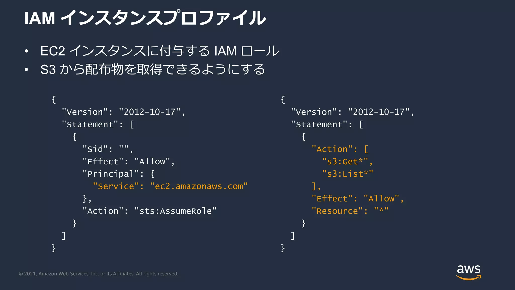 © 2021, Amazon Web Services, Inc. or its Affiliates. All rights reserved.
IAM インスタンスプロファイル
• EC2 インスタンスに付与する IAM ロール
• S3 から配布物を取得できるようにする
{
"Version": "2012-10-17",
"Statement": [
{
"Action": [
"s3:Get*",
"s3:List*"
],
"Effect": "Allow",
"Resource": "*"
}
]
}
{
"Version": "2012-10-17",
"Statement": [
{
"Sid": "",
"Effect": "Allow",
"Principal": {
"Service": "ec2.amazonaws.com"
},
"Action": "sts:AssumeRole"
}
]
}
 