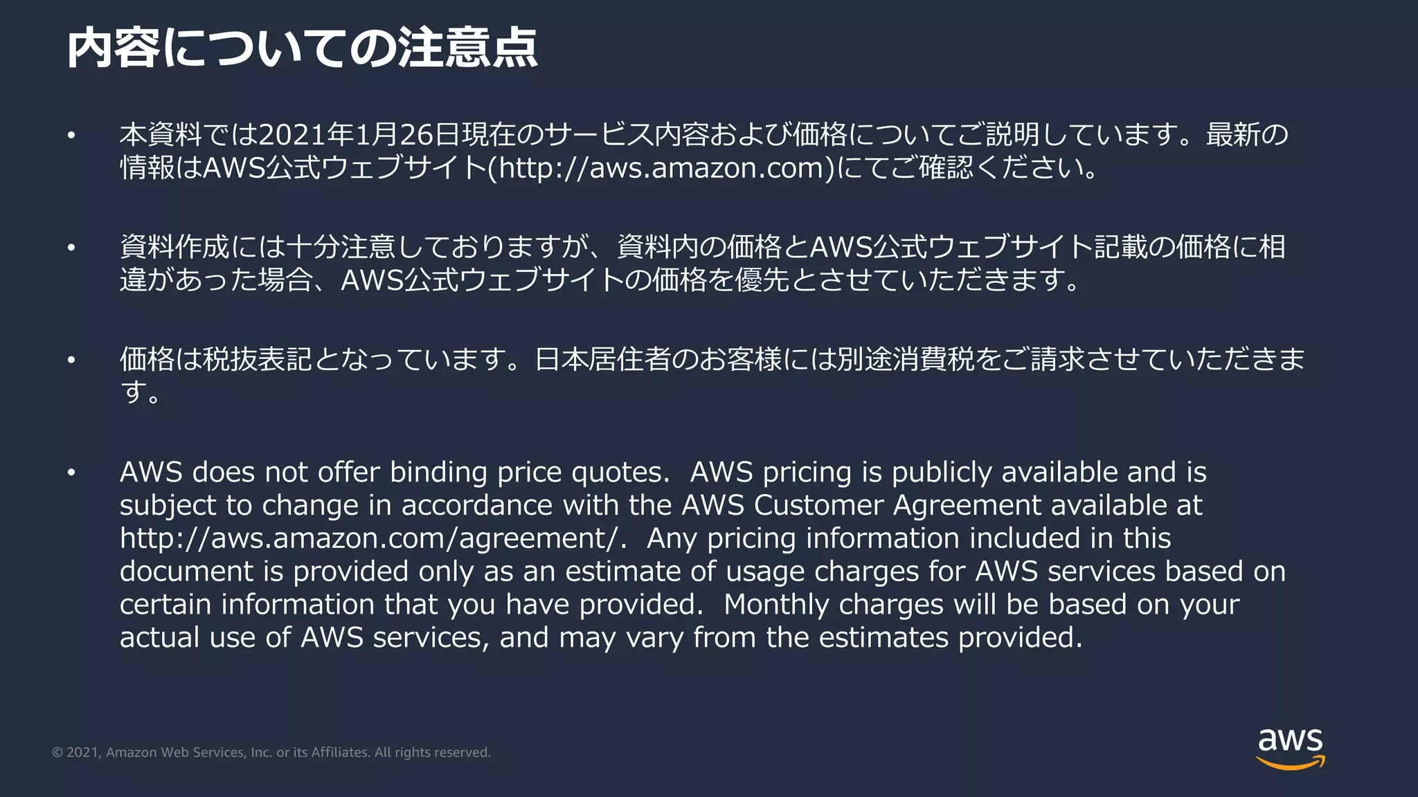 © 2021, Amazon Web Services, Inc. or its Affiliates. All rights reserved.
内容についての注意点
• 本資料では2021年1月26日現在のサービス内容および価格についてご説明しています。最新の
情報はAWS公式ウェブサイト(http://aws.amazon.com)にてご確認ください。
• 資料作成には十分注意しておりますが、資料内の価格とAWS公式ウェブサイト記載の価格に相
違があった場合、AWS公式ウェブサイトの価格を優先とさせていただきます。
• 価格は税抜表記となっています。日本居住者のお客様には別途消費税をご請求させていただきま
す。
• AWS does not offer binding price quotes. AWS pricing is publicly available and is
subject to change in accordance with the AWS Customer Agreement available at
http://aws.amazon.com/agreement/. Any pricing information included in this
document is provided only as an estimate of usage charges for AWS services based on
certain information that you have provided. Monthly charges will be based on your
actual use of AWS services, and may vary from the estimates provided.
 