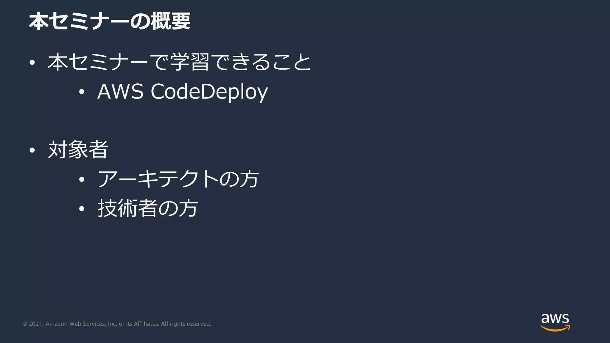 © 2021, Amazon Web Services, Inc. or its Affiliates. All rights reserved.
本セミナーの概要
• 本セミナーで学習できること
• AWS CodeDeploy
• 対象者
• アーキテクトの方
• 技術者の方
 