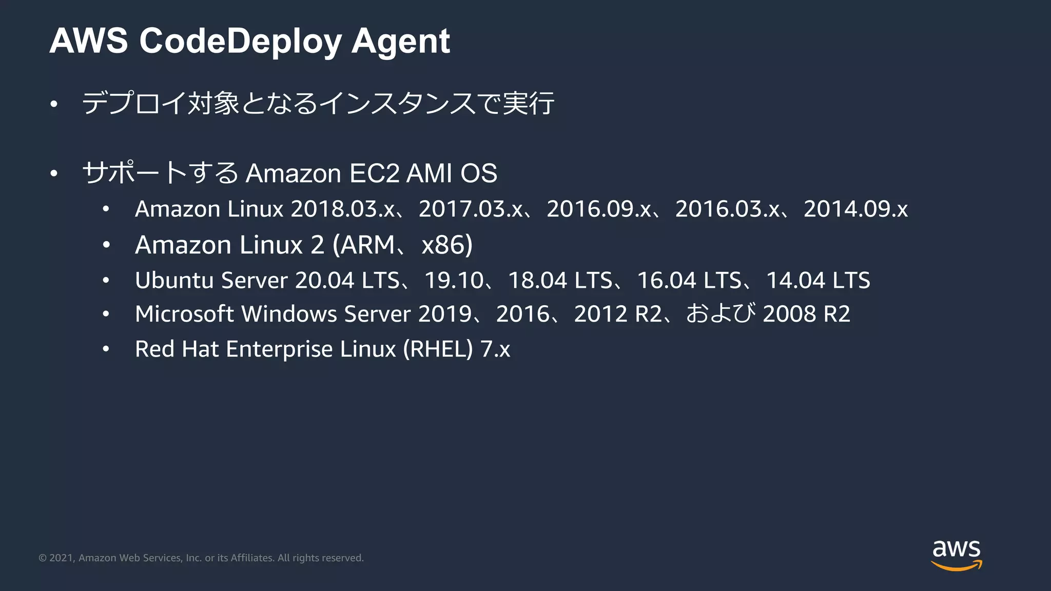 © 2021, Amazon Web Services, Inc. or its Affiliates. All rights reserved.
AWS CodeDeploy Agent
• デプロイ対象となるインスタンスで実行
• サポートする Amazon EC2 AMI OS
• Amazon Linux 2018.03.x、2017.03.x、2016.09.x、2016.03.x、2014.09.x
• Amazon Linux 2 (ARM、x86)
• Ubuntu Server 20.04 LTS、19.10、18.04 LTS、16.04 LTS、14.04 LTS
• Microsoft Windows Server 2019、2016、2012 R2、および 2008 R2
• Red Hat Enterprise Linux (RHEL) 7.x
 