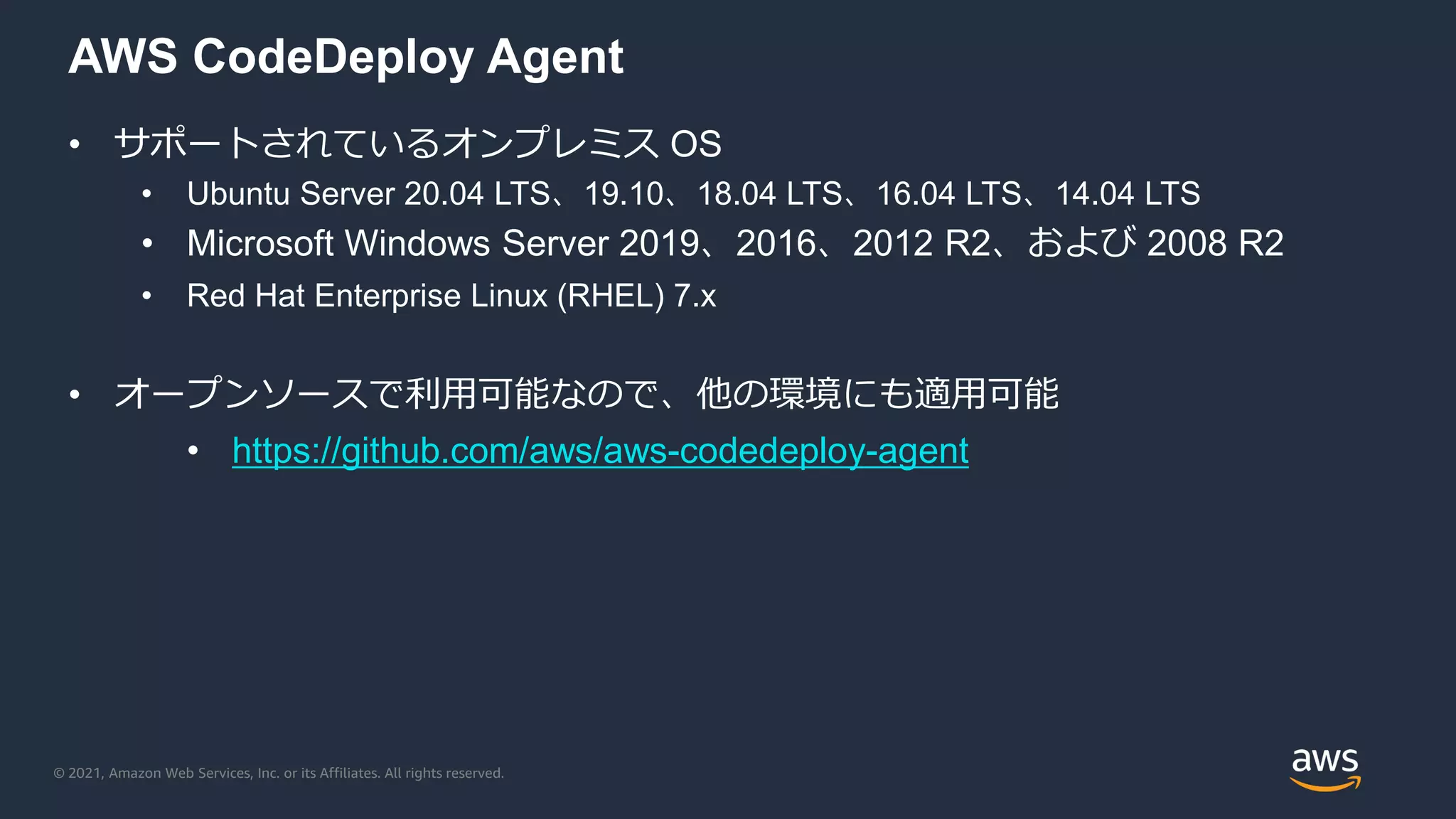 © 2021, Amazon Web Services, Inc. or its Affiliates. All rights reserved.
AWS CodeDeploy Agent
• サポートされているオンプレミス OS
• Ubuntu Server 20.04 LTS、19.10、18.04 LTS、16.04 LTS、14.04 LTS
• Microsoft Windows Server 2019、2016、2012 R2、および 2008 R2
• Red Hat Enterprise Linux (RHEL) 7.x
• オープンソースで利用可能なので、他の環境にも適用可能
• https://github.com/aws/aws-codedeploy-agent
 