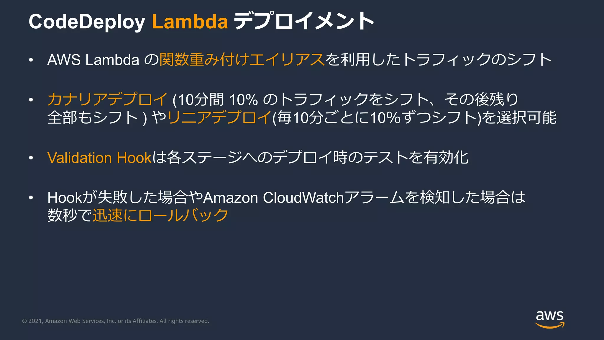© 2021, Amazon Web Services, Inc. or its Affiliates. All rights reserved.
CodeDeploy Lambda デプロイメント
• AWS Lambda の関数重み付けエイリアスを利用したトラフィックのシフト
• カナリアデプロイ (10分間 10% のトラフィックをシフト、その後残り
全部もシフト ) やリニアデプロイ(毎10分ごとに10％ずつシフト)を選択可能
• Validation Hookは各ステージへのデプロイ時のテストを有効化
• Hookが失敗した場合やAmazon CloudWatchアラームを検知した場合は
数秒で迅速にロールバック
 