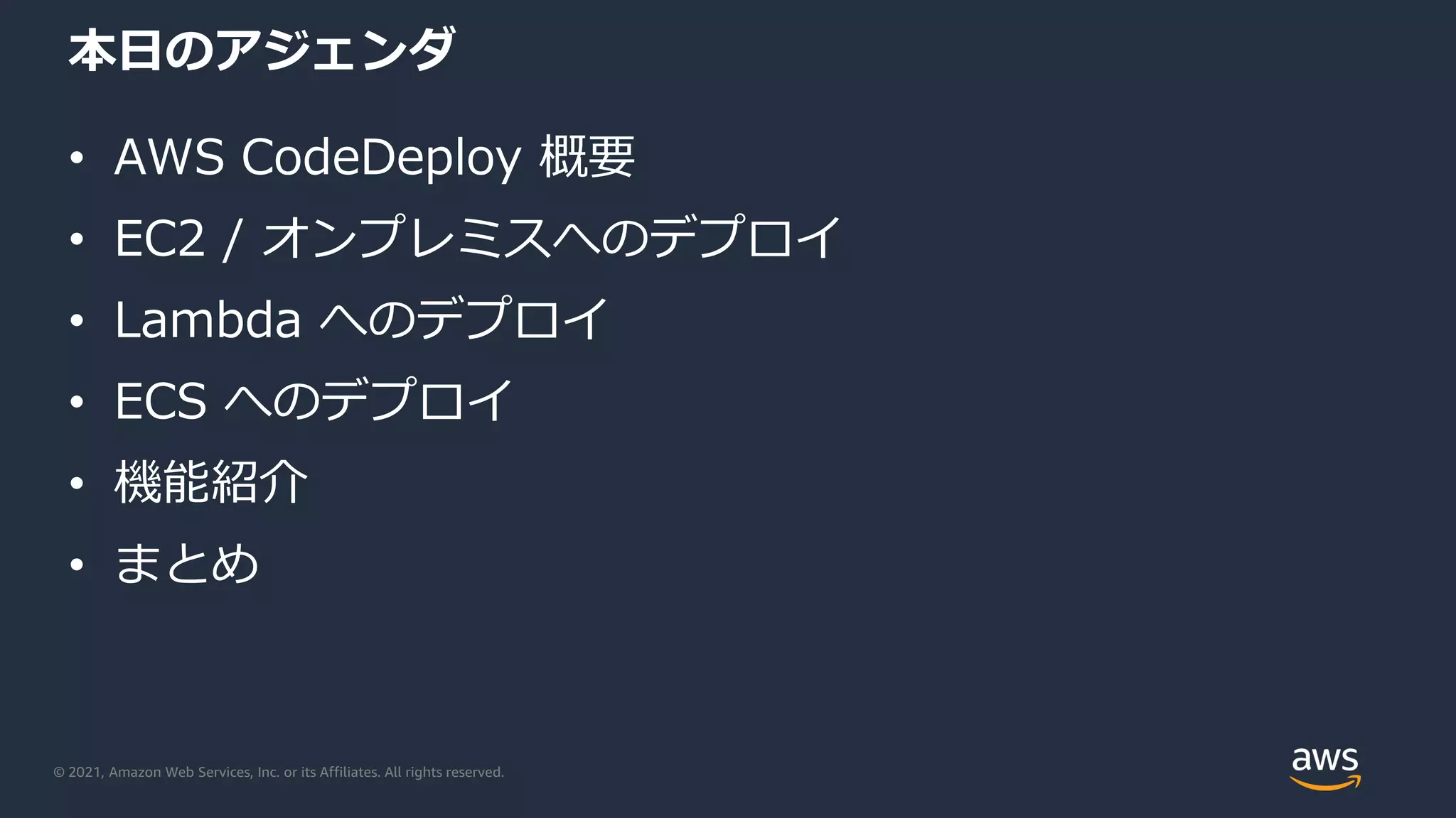 © 2021, Amazon Web Services, Inc. or its Affiliates. All rights reserved.
本日のアジェンダ
• AWS CodeDeploy 概要
• EC2 / オンプレミスへのデプロイ
• Lambda へのデプロイ
• ECS へのデプロイ
• 機能紹介
• まとめ
 