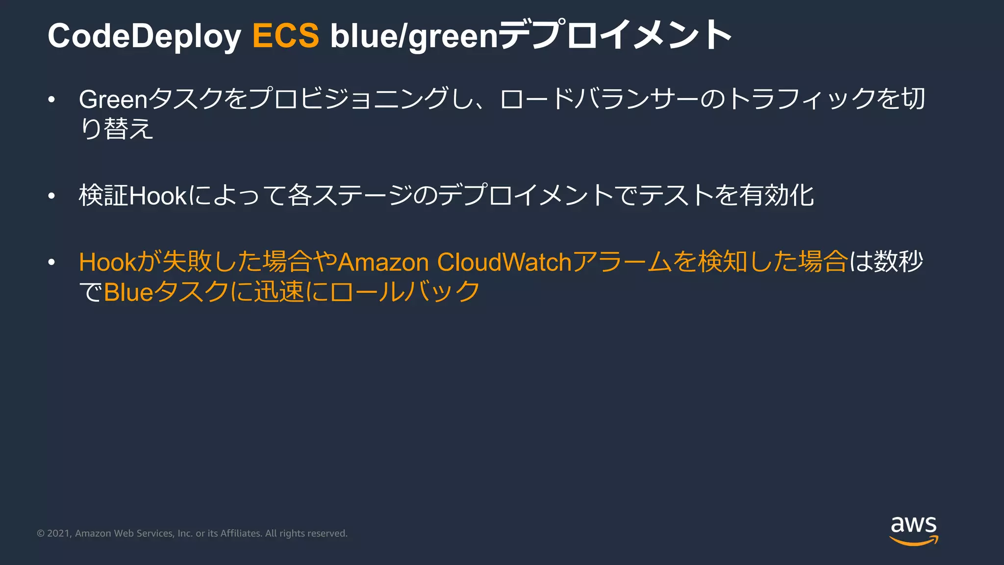 © 2021, Amazon Web Services, Inc. or its Affiliates. All rights reserved.
CodeDeploy ECS blue/greenデプロイメント
• Greenタスクをプロビジョニングし、ロードバランサーのトラフィックを切
り替え
• 検証Hookによって各ステージのデプロイメントでテストを有効化
• Hookが失敗した場合やAmazon CloudWatchアラームを検知した場合は数秒
でBlueタスクに迅速にロールバック
 