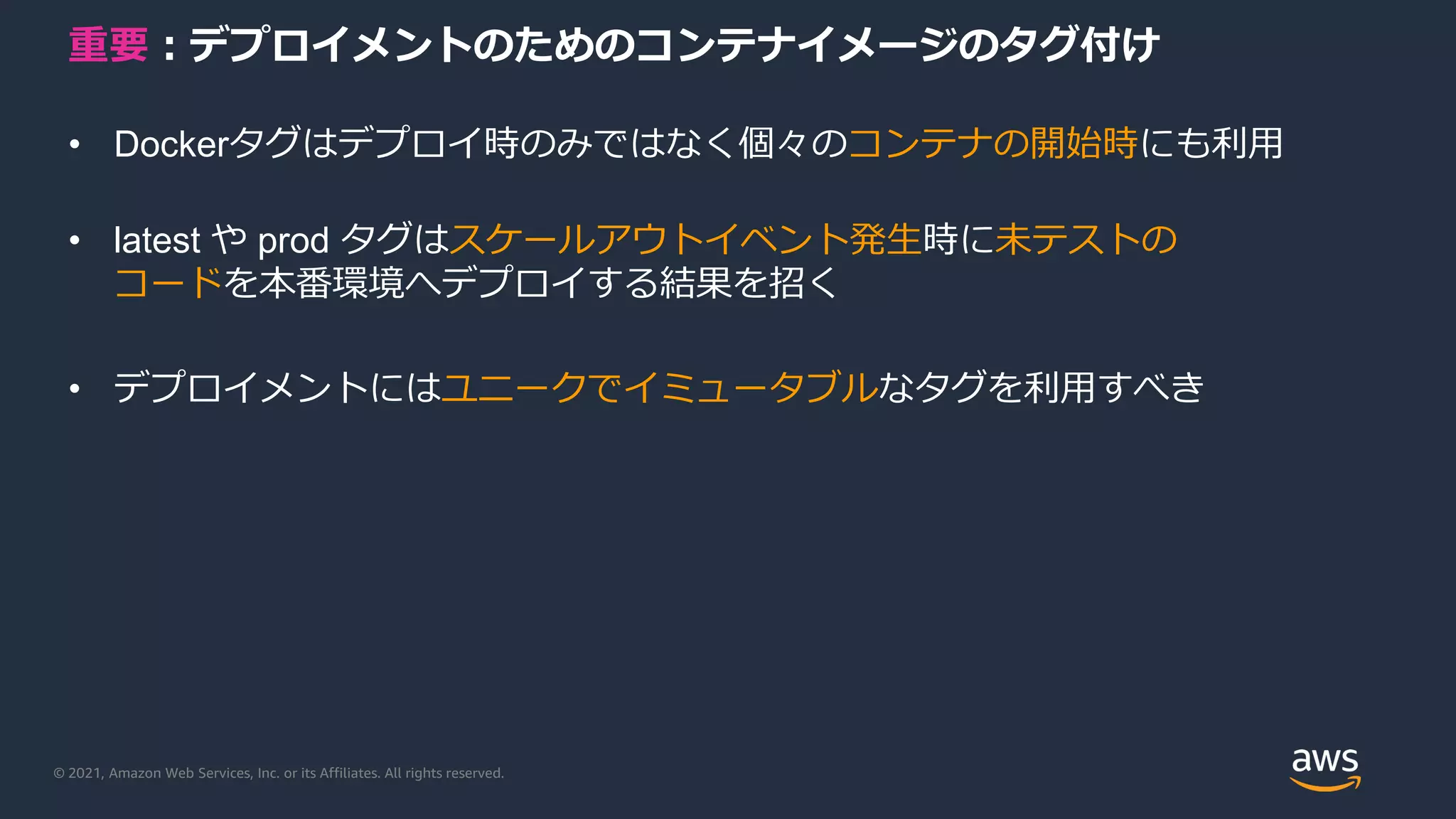 © 2021, Amazon Web Services, Inc. or its Affiliates. All rights reserved.
重要：デプロイメントのためのコンテナイメージのタグ付け
• Dockerタグはデプロイ時のみではなく個々のコンテナの開始時にも利用
• latest や prod タグはスケールアウトイベント発生時に未テストの
コードを本番環境へデプロイする結果を招く
• デプロイメントにはユニークでイミュータブルなタグを利用すべき
 