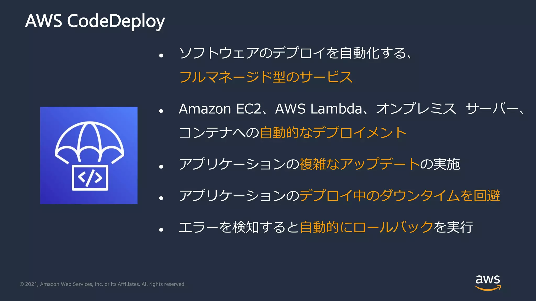 © 2021, Amazon Web Services, Inc. or its Affiliates. All rights reserved.
AWS CodeDeploy
 ソフトウェアのデプロイを自動化する、
フルマネージド型のサービス
 Amazon EC2、AWS Lambda、オンプレミス サーバー、
コンテナへの自動的なデプロイメント
 アプリケーションの複雑なアップデートの実施
 アプリケーションのデプロイ中のダウンタイムを回避
 エラーを検知すると自動的にロールバックを実行
 