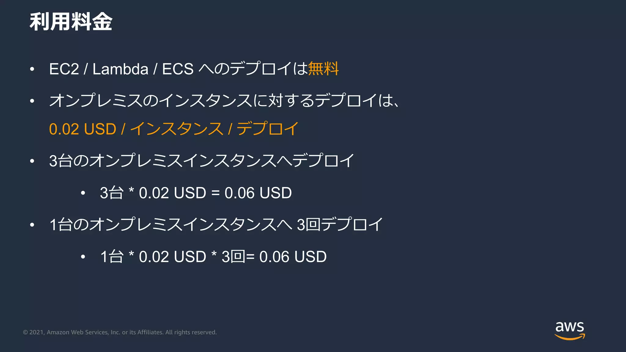 © 2021, Amazon Web Services, Inc. or its Affiliates. All rights reserved.
利用料金
• EC2 / Lambda / ECS へのデプロイは無料
• オンプレミスのインスタンスに対するデプロイは、
0.02 USD / インスタンス / デプロイ
• 3台のオンプレミスインスタンスへデプロイ
• 3台 * 0.02 USD = 0.06 USD
• 1台のオンプレミスインスタンスへ 3回デプロイ
• 1台 * 0.02 USD * 3回= 0.06 USD
 