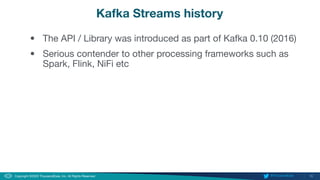 10
Copyright ©2020 ThousandEyes, Inc. All Rights Reserved.  @ThousandEyes
Kafka Streams history
• The API / Library was introduced as part of Kafka 0.10 (2016)
• Serious contender to other processing frameworks such as
Spark, Flink, NiFi etc
 