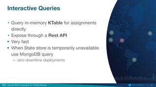 20
Copyright ©2020 ThousandEyes, Inc. All Rights Reserved.  @ThousandEyes
Interactive Queries
• Query in-memory KTable for assignments
directly
• Expose through a Rest API
• Very fast
• When State store is temporarily unavailable
use MongoDB query
– zero-downtime deployments
 