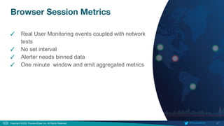 27
Copyright ©2020 ThousandEyes, Inc. All Rights Reserved.  @ThousandEyes
Browser Session Metrics
✓ Real User Monitoring events coupled with network
tests
✓ No set interval
✓ Alerter needs binned data
✓ One minute window and emit aggregated metrics
 