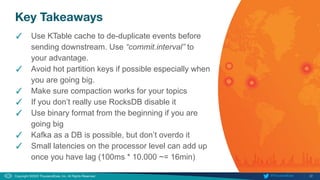 32
Copyright ©2020 ThousandEyes, Inc. All Rights Reserved.  @ThousandEyes
Key Takeaways
✓ Use KTable cache to de-duplicate events before
sending downstream. Use “commit.interval” to
your advantage.
✓ Avoid hot partition keys if possible especially when
you are going big.
✓ Make sure compaction works for your topics
✓ If you don’t really use RocksDB disable it
✓ Use binary format from the beginning if you are
going big
✓ Kafka as a DB is possible, but don’t overdo it
✓ Small latencies on the processor level can add up
once you have lag (100ms * 10.000 ~= 16min)
 