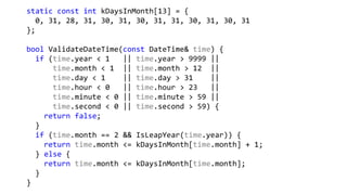 static const int kDaysInMonth[13] = {
0, 31, 28, 31, 30, 31, 30, 31, 31, 30, 31, 30, 31
};
bool ValidateDateTime(const DateTime& time) {
if (time.year < 1 || time.year > 9999 ||
time.month < 1 || time.month > 12 ||
time.day < 1 || time.day > 31 ||
time.hour < 0 || time.hour > 23 ||
time.minute < 0 || time.minute > 59 ||
time.second < 0 || time.second > 59) {
return false;
}
if (time.month == 2 && IsLeapYear(time.year)) {
return time.month <= kDaysInMonth[time.month] + 1;
} else {
return time.month <= kDaysInMonth[time.month];
}
}
 