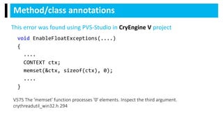 void EnableFloatExceptions(....)
{
....
CONTEXT ctx;
memset(&ctx, sizeof(ctx), 0);
....
}
Method/class annotations
V575 The 'memset' function processes '0' elements. Inspect the third argument.
crythreadutil_win32.h 294
This error was found using PVS-Studio in CryEngine V project
 