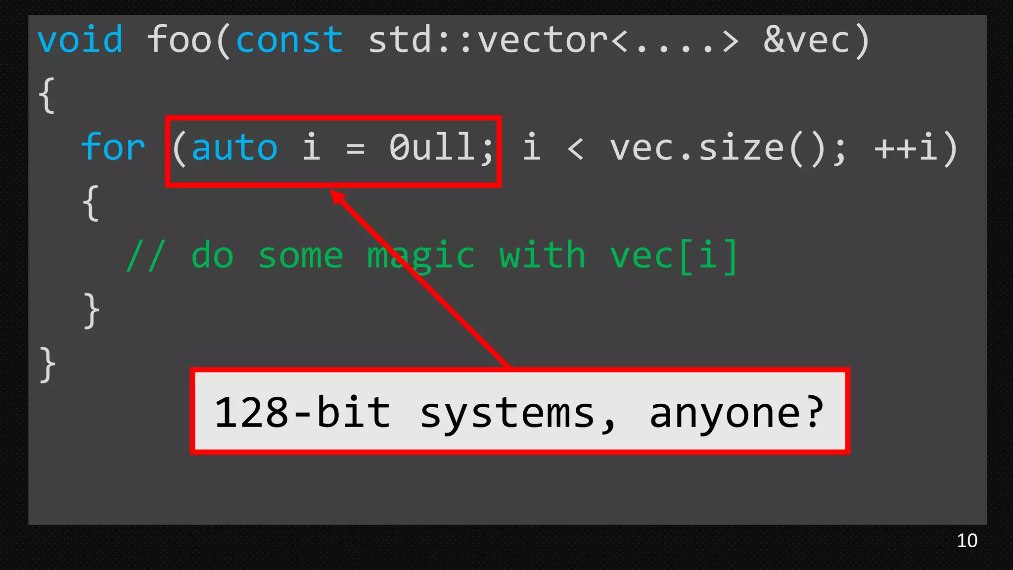 10
void foo(const std::vector<....> &vec)
{
for (auto i = 0ull; i < vec.size(); ++i)
{
// do some magic with vec[i]
}
}
128-bit systems, anyone?
 