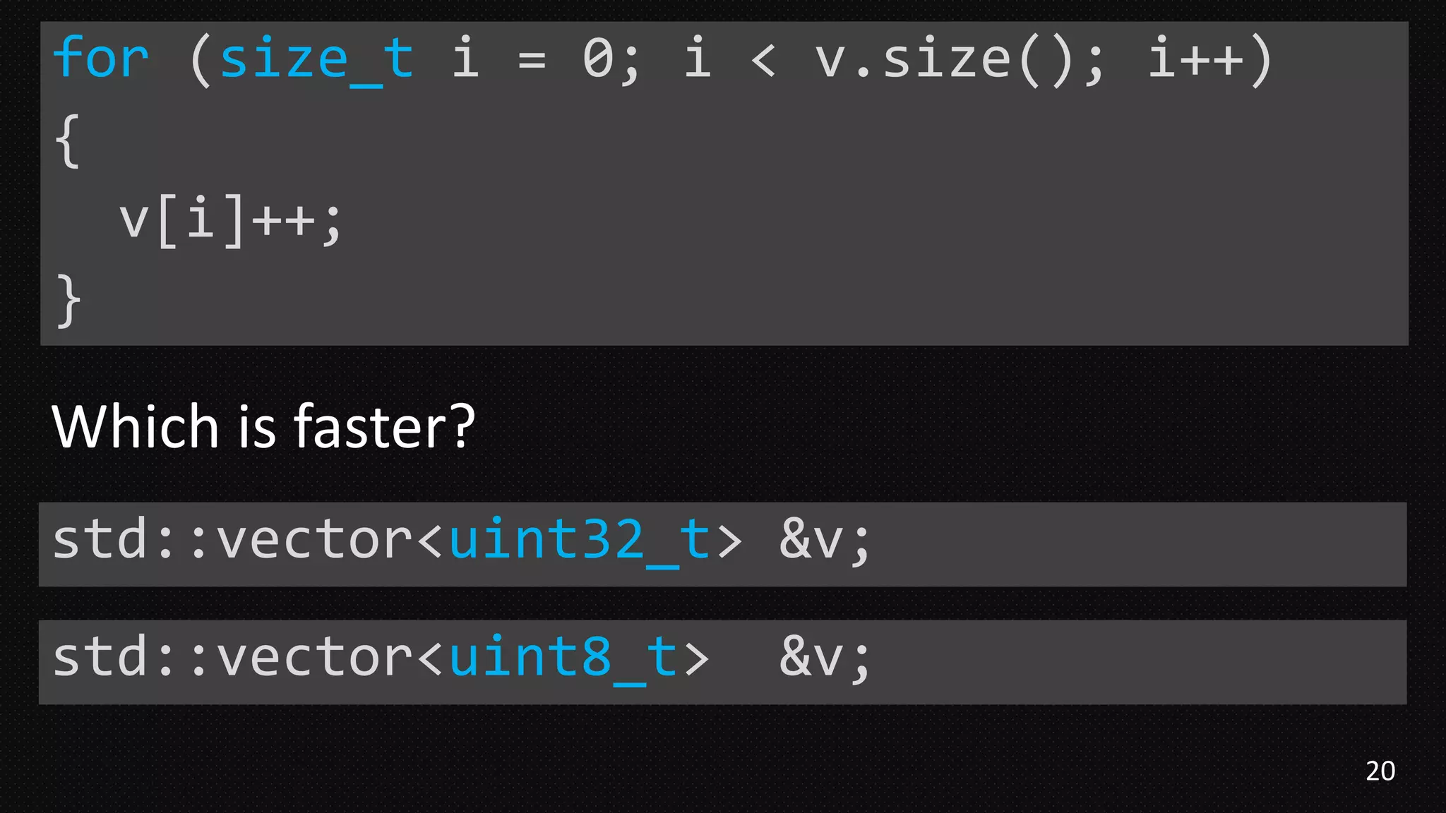 20
for (size_t i = 0; i < v.size(); i++)
{
v[i]++;
}
std::vector<uint32_t> &v;
std::vector<uint8_t> &v;
Which is faster?
 