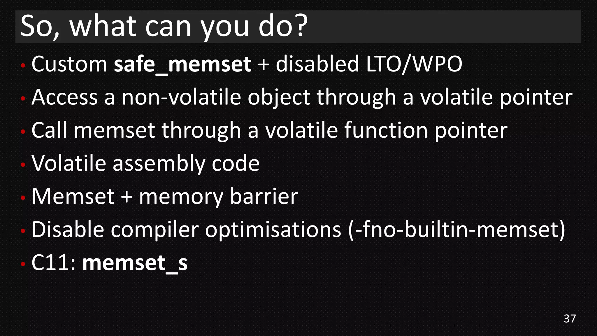 37
• Custom safe_memset + disabled LTO/WPO
• Access a non-volatile object through a volatile pointer
• Call memset through a volatile function pointer
• Volatile assembly code
• Memset + memory barrier
• Disable compiler optimisations (-fno-builtin-memset)
• C11: memset_s
So, what can you do?
 