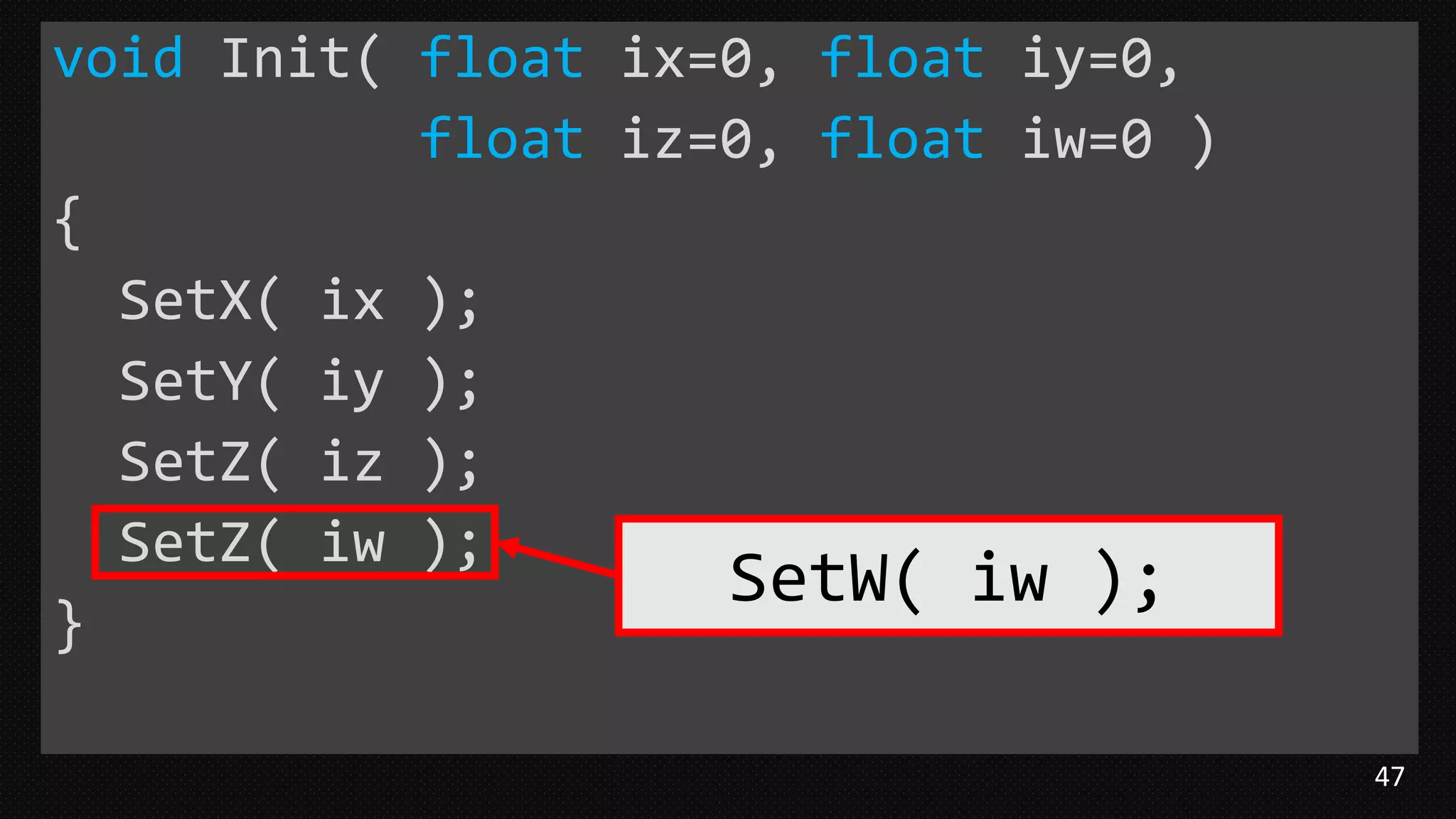 47
void Init( float ix=0, float iy=0,
float iz=0, float iw=0 )
{
SetX( ix );
SetY( iy );
SetZ( iz );
SetZ( iw );
}
SetW( iw );
 