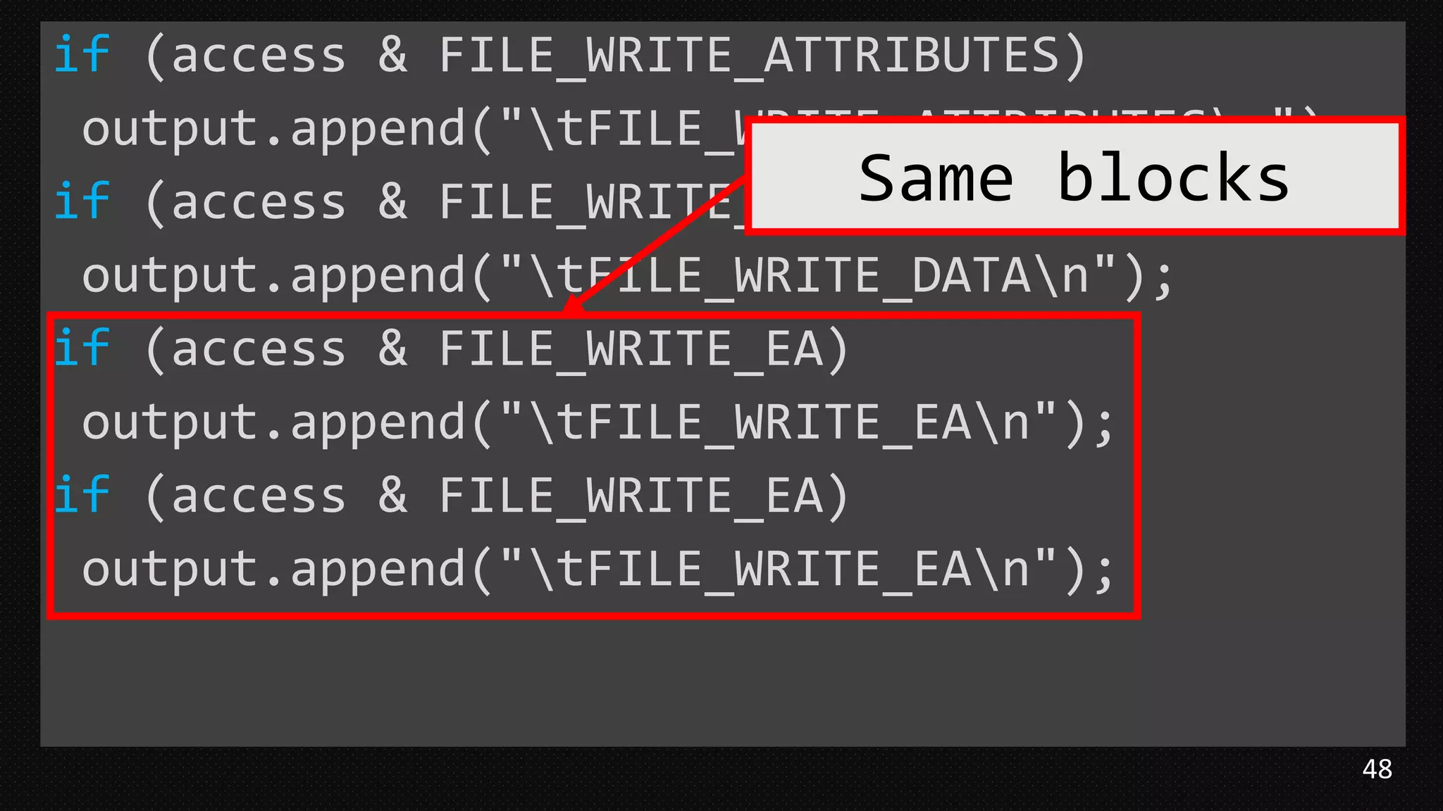48
if (access & FILE_WRITE_ATTRIBUTES)
output.append("tFILE_WRITE_ATTRIBUTESn");
if (access & FILE_WRITE_DATA)
output.append("tFILE_WRITE_DATAn");
if (access & FILE_WRITE_EA)
output.append("tFILE_WRITE_EAn");
if (access & FILE_WRITE_EA)
output.append("tFILE_WRITE_EAn");
Same blocks
 