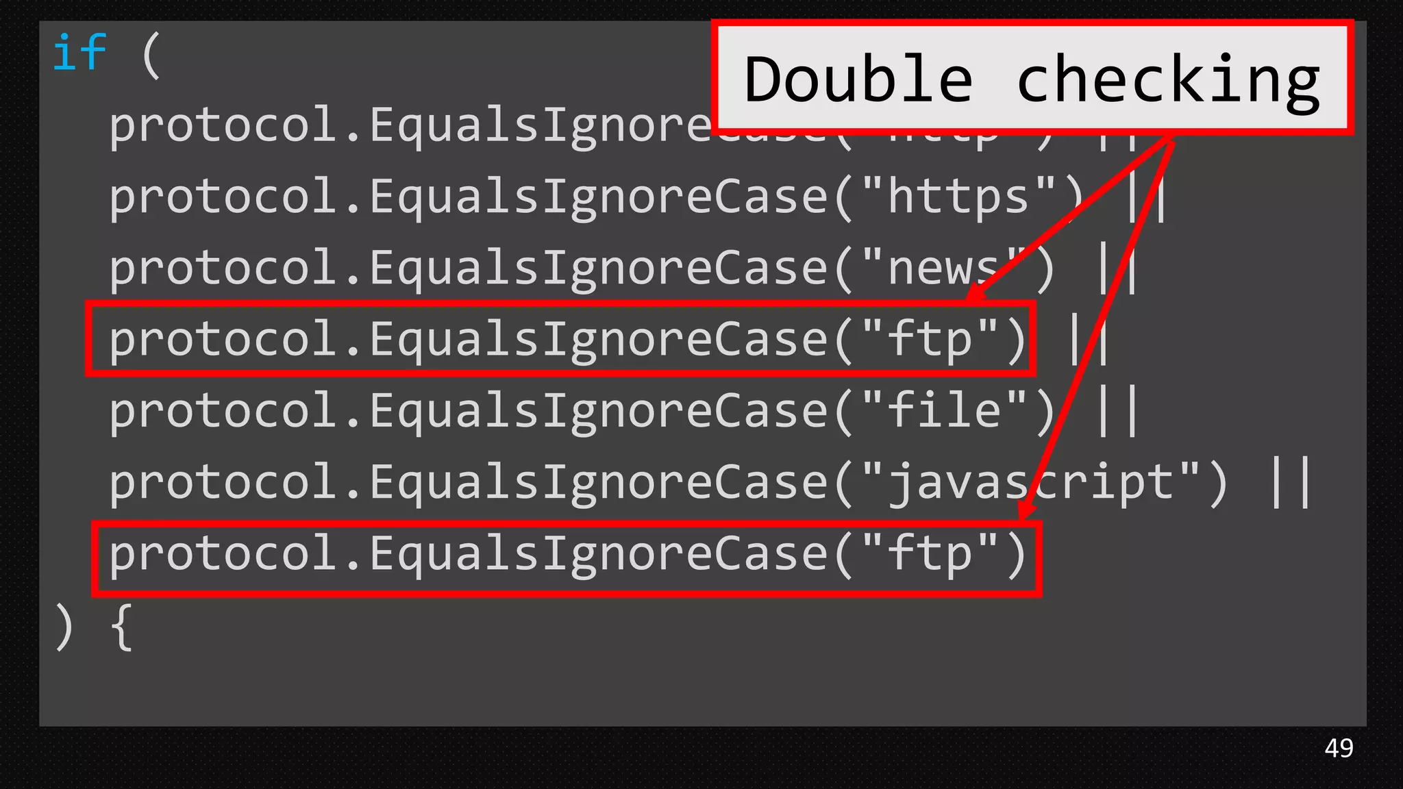 49
if (
protocol.EqualsIgnoreCase("http") ||
protocol.EqualsIgnoreCase("https") ||
protocol.EqualsIgnoreCase("news") ||
protocol.EqualsIgnoreCase("ftp") ||
protocol.EqualsIgnoreCase("file") ||
protocol.EqualsIgnoreCase("javascript") ||
protocol.EqualsIgnoreCase("ftp")
) {
Double checking
 