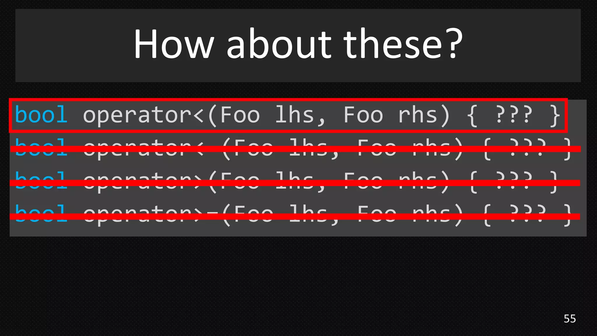 55
bool operator<(Foo lhs, Foo rhs) { ??? }
bool operator<=(Foo lhs, Foo rhs) { ??? }
bool operator>(Foo lhs, Foo rhs) { ??? }
bool operator>=(Foo lhs, Foo rhs) { ??? }
How about these?
 