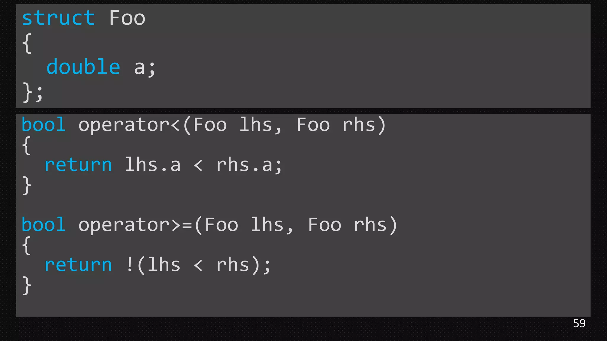 59
struct Foo
{
double a;
};
bool operator<(Foo lhs, Foo rhs)
{
return lhs.a < rhs.a;
}
bool operator>=(Foo lhs, Foo rhs)
{
return !(lhs < rhs);
}
 