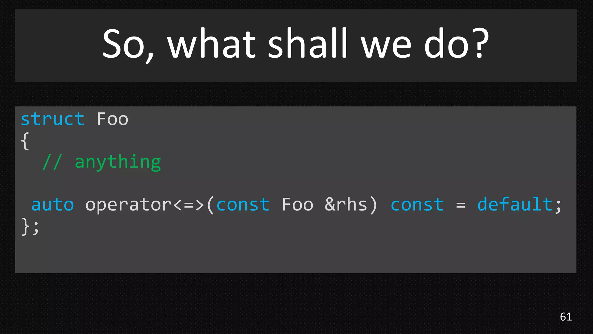 61
So, what shall we do?
struct Foo
{
// anything
auto operator<=>(const Foo &rhs) const = default;
};
 