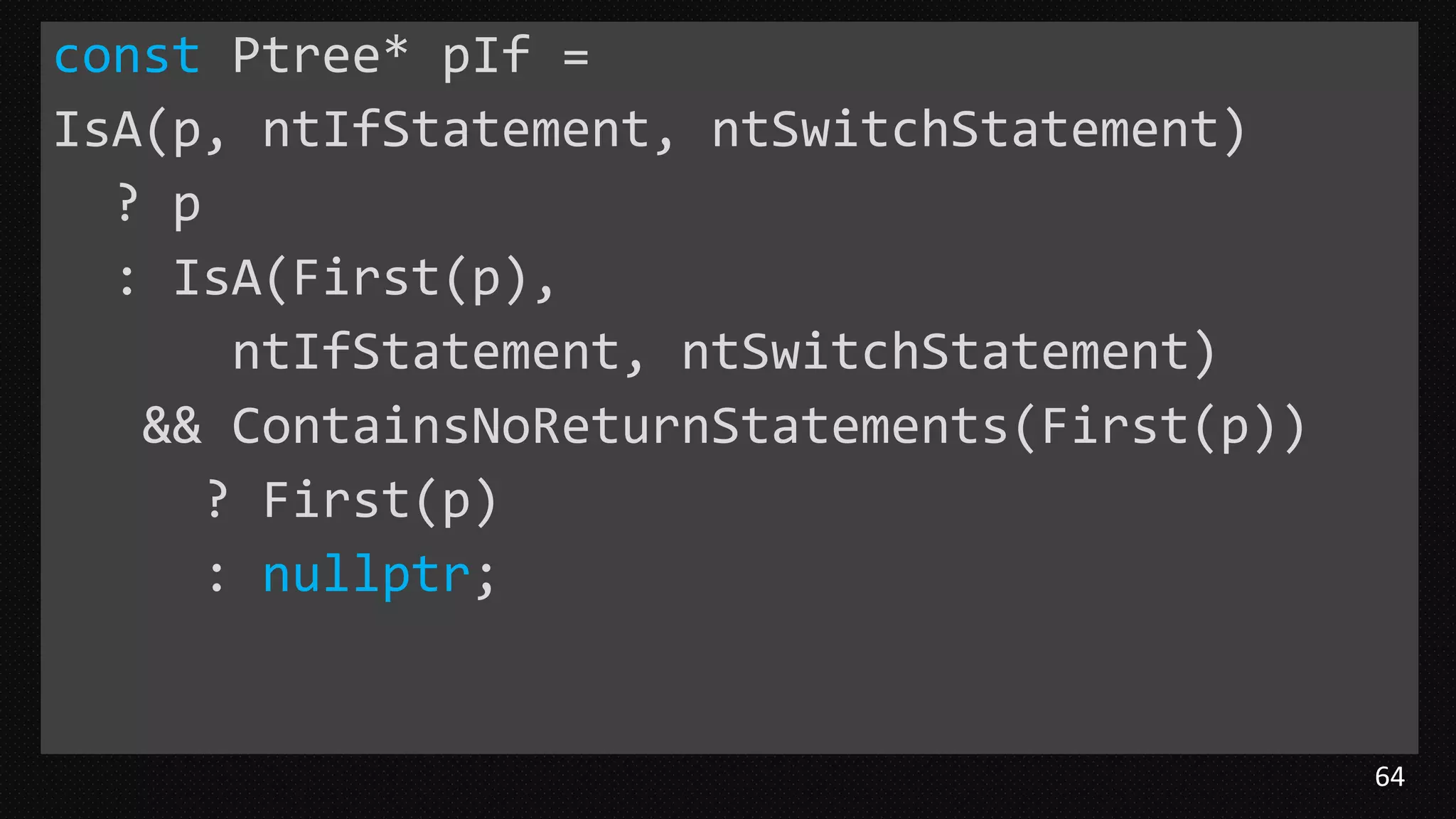 64
const Ptree* pIf =
IsA(p, ntIfStatement, ntSwitchStatement)
? p
: IsA(First(p),
ntIfStatement, ntSwitchStatement)
&& ContainsNoReturnStatements(First(p))
? First(p)
: nullptr;
 
