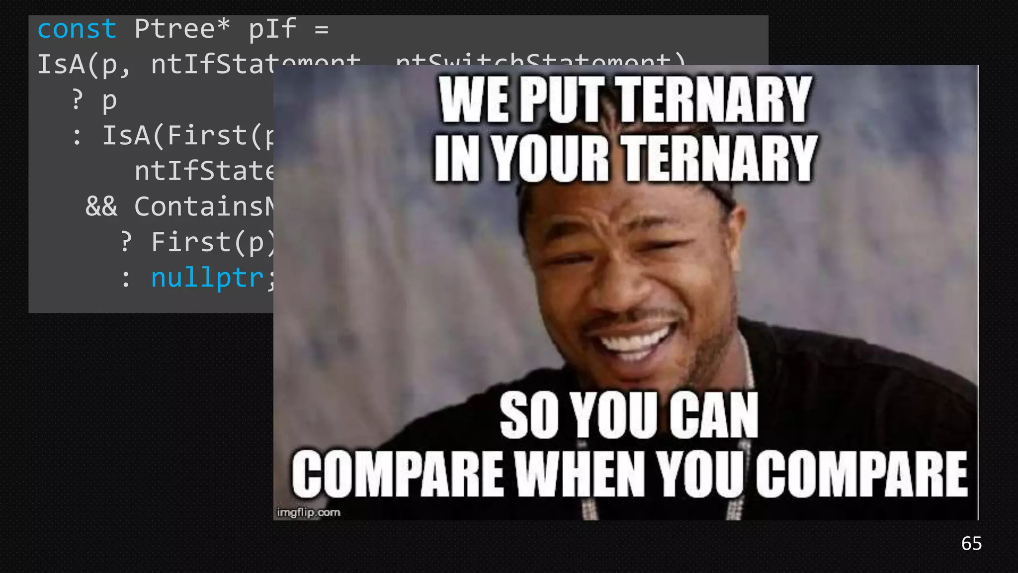 65
const Ptree* pIf =
IsA(p, ntIfStatement, ntSwitchStatement)
? p
: IsA(First(p),
ntIfStatement, ntSwitchStatement)
&& ContainsNoReturnStatements(First(p))
? First(p)
: nullptr;
 