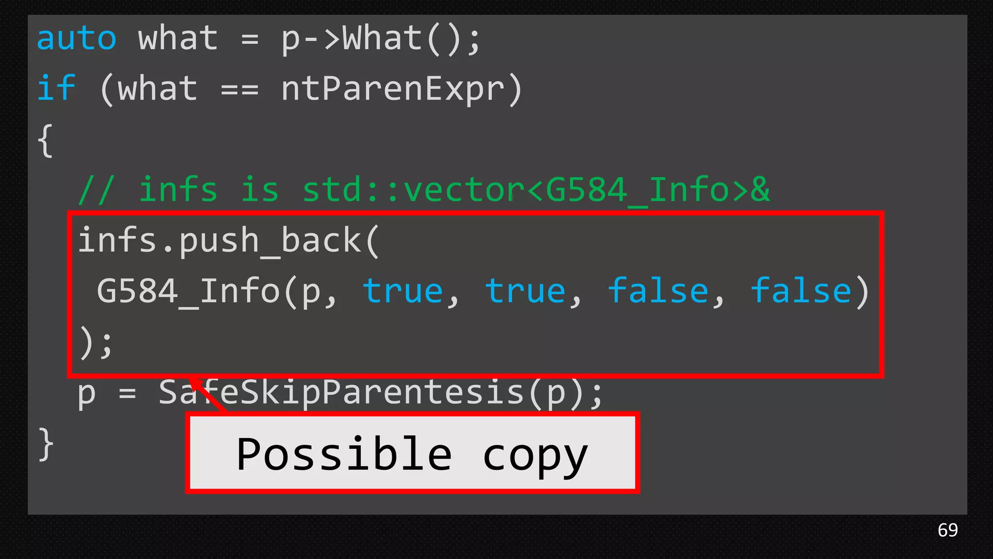 69
auto what = p->What();
if (what == ntParenExpr)
{
// infs is std::vector<G584_Info>&
infs.push_back(
G584_Info(p, true, true, false, false)
);
p = SafeSkipParentesis(p);
} Possible copy
 