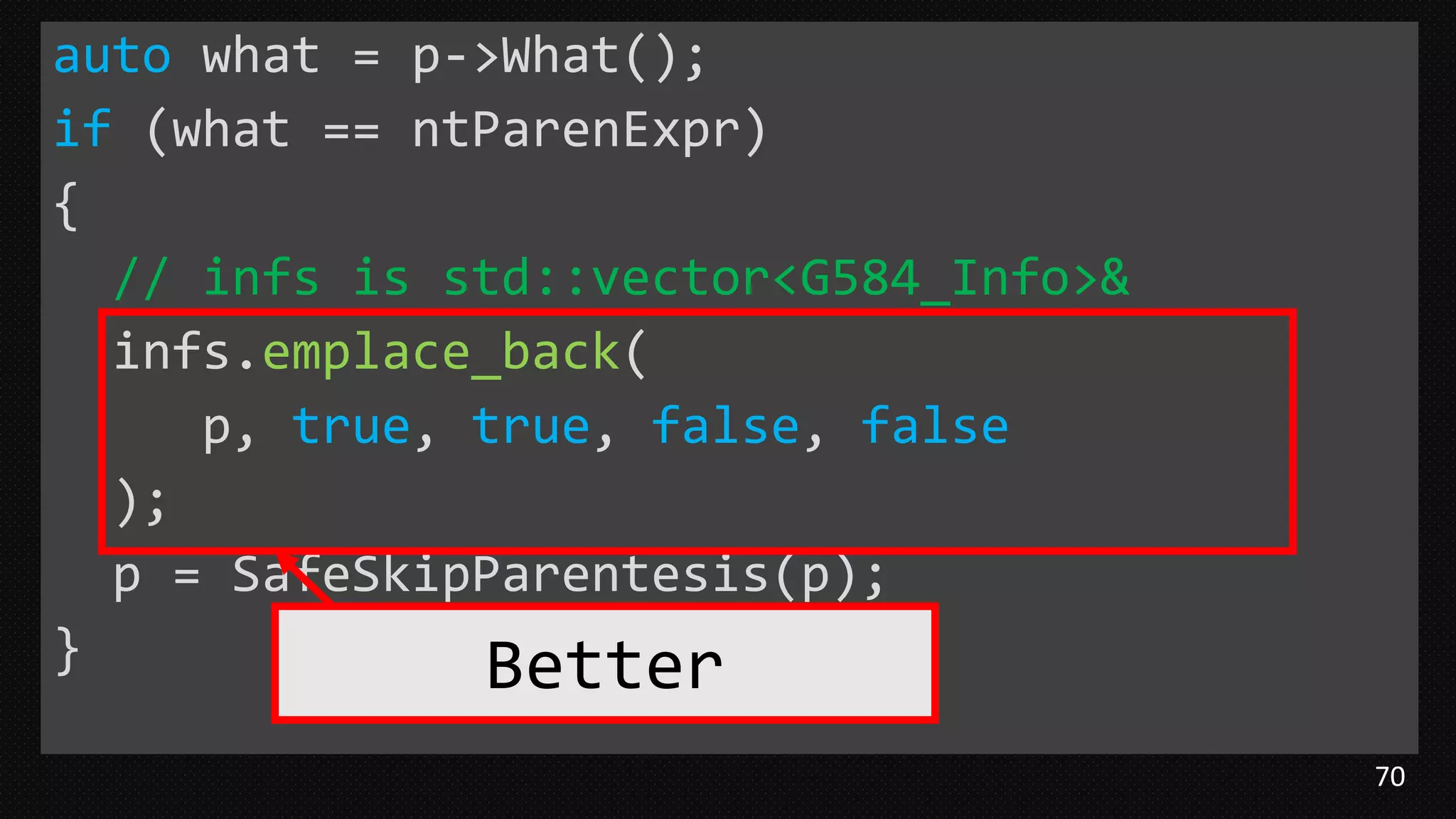 70
auto what = p->What();
if (what == ntParenExpr)
{
// infs is std::vector<G584_Info>&
infs.emplace_back(
p, true, true, false, false
);
p = SafeSkipParentesis(p);
} Better
 