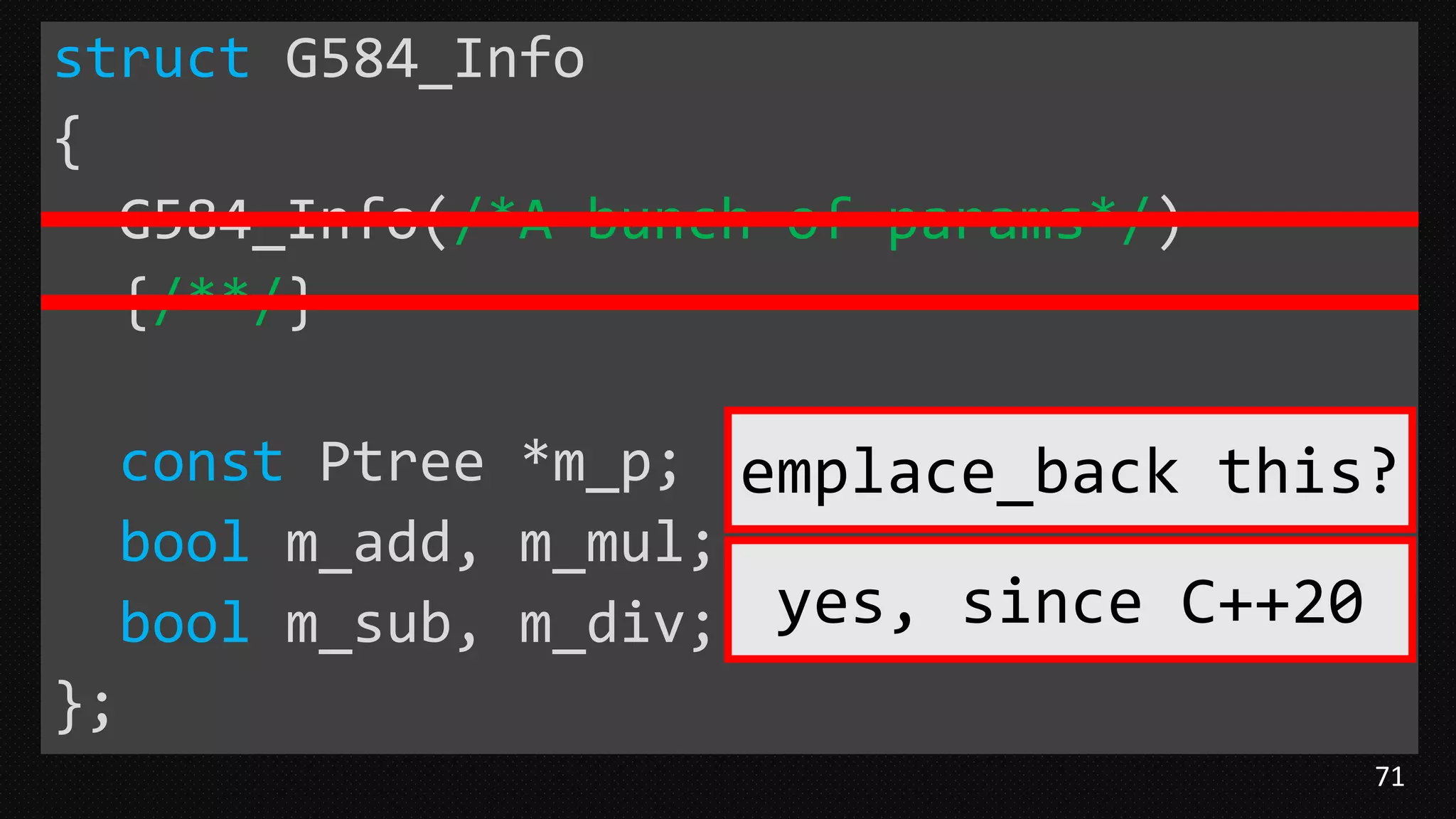 71
struct G584_Info
{
G584_Info(/*A bunch of params*/)
{/**/}
const Ptree *m_p;
bool m_add, m_mul;
bool m_sub, m_div;
};
emplace_back this?
yes, since C++20
 
