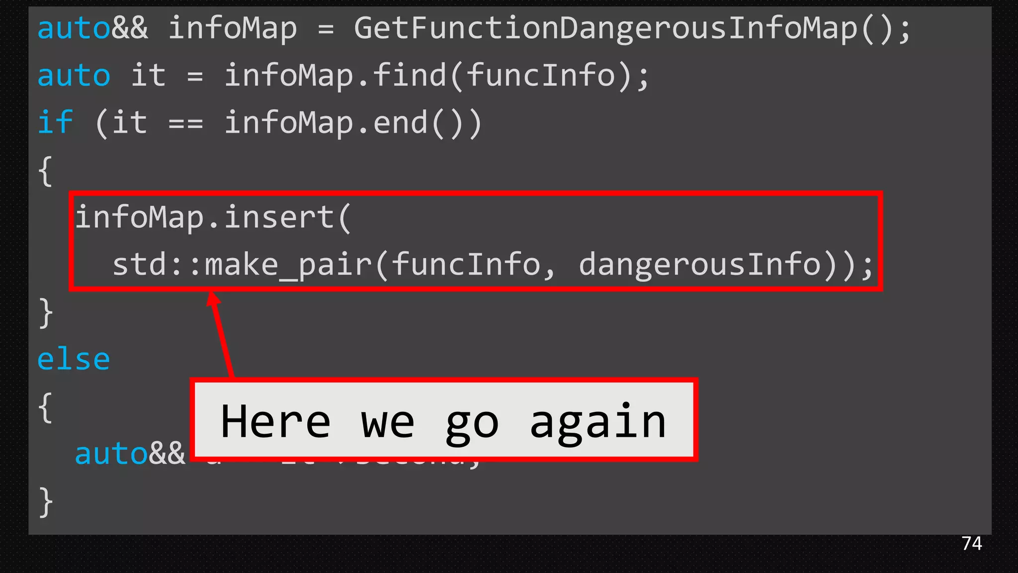 74
auto&& infoMap = GetFunctionDangerousInfoMap();
auto it = infoMap.find(funcInfo);
if (it == infoMap.end())
{
infoMap.insert(
std::make_pair(funcInfo, dangerousInfo));
}
else
{
auto&& a = it->second;
}
Here we go again
 