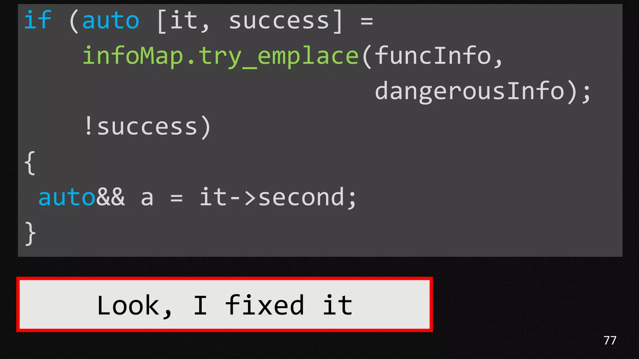 77
if (auto [it, success] =
infoMap.try_emplace(funcInfo,
dangerousInfo);
!success)
{
auto&& a = it->second;
}
Look, I fixed it
 