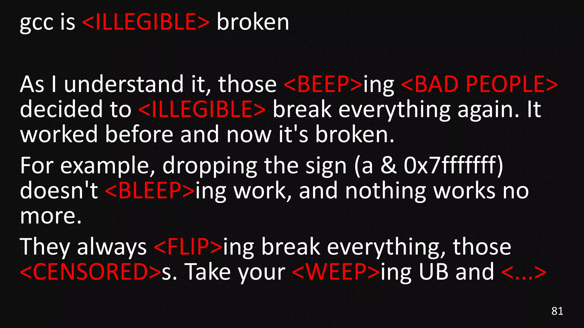 81
gcc is <ILLEGIBLE> broken
As I understand it, those <BEEP>ing <BAD PEOPLE>
decided to <ILLEGIBLE> break everything again. It
worked before and now it's broken.
For example, dropping the sign (a & 0x7fffffff)
doesn't <BLEEP>ing work, and nothing works no
more.
They always <FLIP>ing break everything, those
<CENSORED>s. Take your <WEEP>ing UB and <...>
 