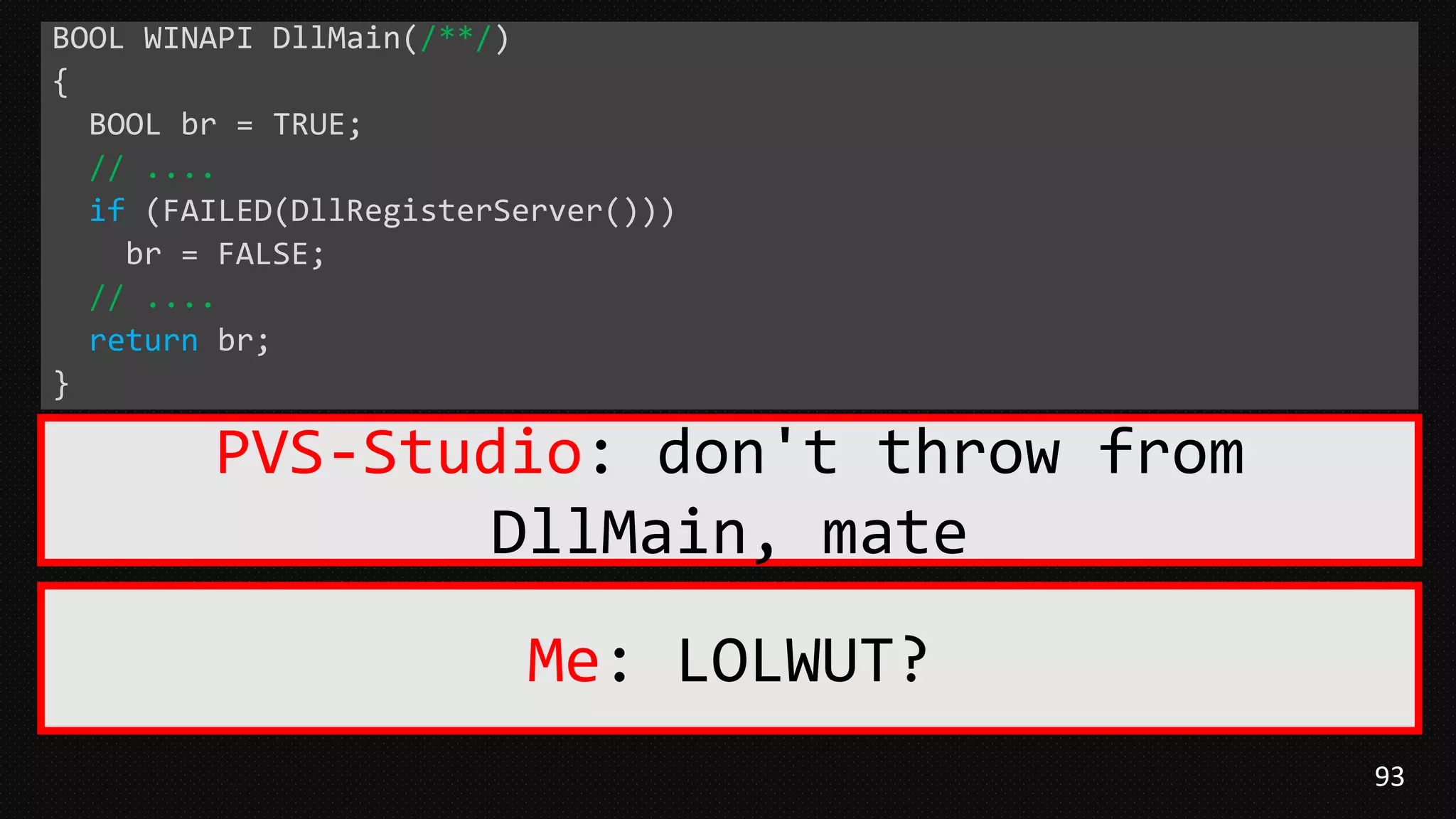 93
BOOL WINAPI DllMain(/**/)
{
BOOL br = TRUE;
// ....
if (FAILED(DllRegisterServer()))
br = FALSE;
// ....
return br;
}
PVS-Studio: don't throw from
DllMain, mate
Me: LOLWUT?
 