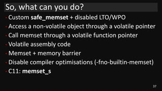 37
• Custom safe_memset + disabled LTO/WPO
• Access a non-volatile object through a volatile pointer
• Call memset through a volatile function pointer
• Volatile assembly code
• Memset + memory barrier
• Disable compiler optimisations (-fno-builtin-memset)
• C11: memset_s
So, what can you do?
 