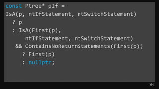 64
const Ptree* pIf =
IsA(p, ntIfStatement, ntSwitchStatement)
? p
: IsA(First(p),
ntIfStatement, ntSwitchStatement)
&& ContainsNoReturnStatements(First(p))
? First(p)
: nullptr;
 