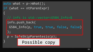69
auto what = p->What();
if (what == ntParenExpr)
{
// infs is std::vector<G584_Info>&
infs.push_back(
G584_Info(p, true, true, false, false)
);
p = SafeSkipParentesis(p);
} Possible copy
 