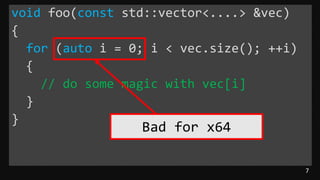 7
void foo(const std::vector<....> &vec)
{
for (auto i = 0; i < vec.size(); ++i)
{
// do some magic with vec[i]
}
}
Bad for x64
 