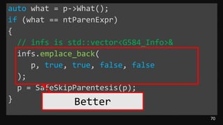 70
auto what = p->What();
if (what == ntParenExpr)
{
// infs is std::vector<G584_Info>&
infs.emplace_back(
p, true, true, false, false
);
p = SafeSkipParentesis(p);
} Better
 