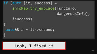 77
if (auto [it, success] =
infoMap.try_emplace(funcInfo,
dangerousInfo);
!success)
{
auto&& a = it->second;
}
Look, I fixed it
 