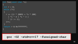 84
int foo(const char *s)
{
int r = 0;
while (*s)
{
r += ((r * 20891 + *s * 200)
| *s ^ 4 | *s ^ 3 )
^ (r >> 1);
s++;
}
return r & 0x7fffffff;
}
gcc -O2 -std=c++17 -funsigned-char
 