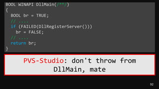 92
BOOL WINAPI DllMain(/**/)
{
BOOL br = TRUE;
// ....
if (FAILED(DllRegisterServer()))
br = FALSE;
// ....
return br;
}
PVS-Studio: don't throw from
DllMain, mate
 