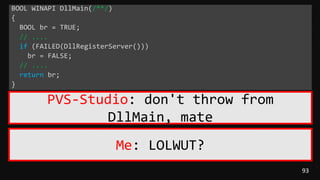 93
BOOL WINAPI DllMain(/**/)
{
BOOL br = TRUE;
// ....
if (FAILED(DllRegisterServer()))
br = FALSE;
// ....
return br;
}
PVS-Studio: don't throw from
DllMain, mate
Me: LOLWUT?
 