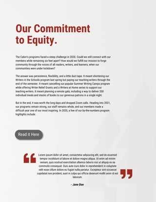 The Cabin’s programs faced a steep challenge in 2020. Could we still connect with our
members while remaining six feet apart? How would we fulfill our mission to forge
community through the voices of all readers, writers, and learners, when our
communities were under lockdown?
The answer was persistence, flexibility, and a little duct tape. It meant shortening our
Writers in the Schools program last spring but paying our teaching-writers through the
end of the semester. It meant cancelling our popular Summer Writing Camps program
while offering Writer Relief Grants and a Writers at Home series to support our
teaching-writers. It meant planning a remote gala, including a way to deliver 200
individual meals and stacks of books to our generous patrons in a single night.
But in the end, it was worth the long days and dropped Zoom calls. Heading into 2021,
our programs remain strong, our staff remains whole, and our members made a
difficult year one of our most inspiring. In 2020, a few of our by-the-numbers program
highlights include:
Lorem ipsum dolor sit amet, consectetur adipiscing elit, sed do eiusmod
tempor incididunt ut labore et dolore magna aliqua. Ut enim ad minim
veniam, quis nostrud exercitation ullamco laboris nisi ut aliquip ex ea
commodo consequat. Duis aute irure dolor in reprehenderit in voluptate
velit esse cillum dolore eu fugiat nulla pariatur. Excepteur sint occaecat
cupidatat non proident, sunt in culpa qui officia deserunt mollit anim id est
laborum.
- Jane Doe
Our Commitment
to Equity.
Read it Here
 